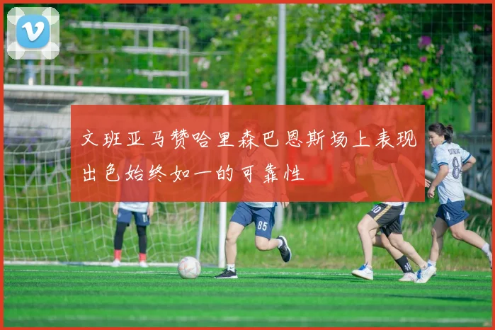 文班亚马赞哈里森巴恩斯场上表现出色始终如一的可靠性
