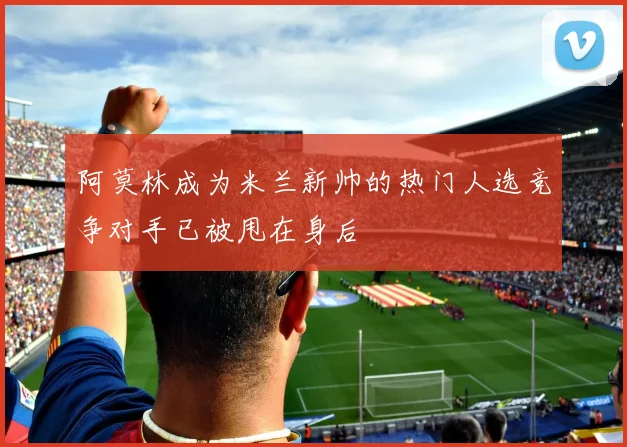 阿莫林成为米兰新帅的热门人选竞争对手已被甩在身后