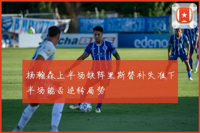 杨瀚森上半场缺阵里斯替补失准下半场能否逆转局势