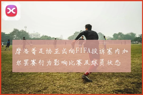 摩洛哥足协正式向FIFA投诉塞内加尔罢赛行为影响比赛及球员状态