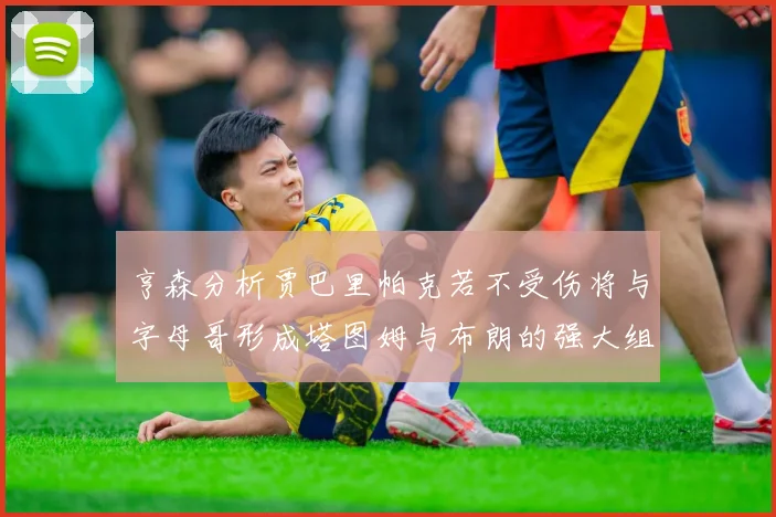 亨森分析贾巴里帕克若不受伤将与字母哥形成塔图姆与布朗的强大组合