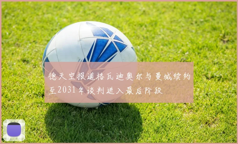 德天空报道格瓦迪奥尔与曼城续约至2031年谈判进入最后阶段