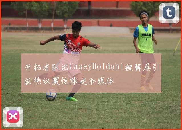 开拓者队记CaseyHoldahl被解雇引发热议震惊球迷和媒体