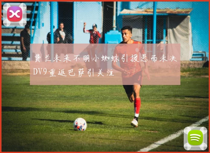 费兰未来不明小蜘蛛引援悬而未决DV9重返巴萨引关注