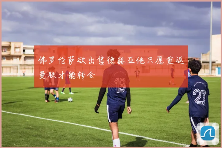 佛罗伦萨欲出售德赫亚他只愿重返曼联才能转会