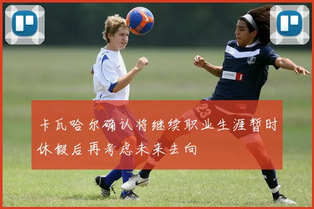 卡瓦哈尔确认将继续职业生涯暂时休假后再考虑未来去向
