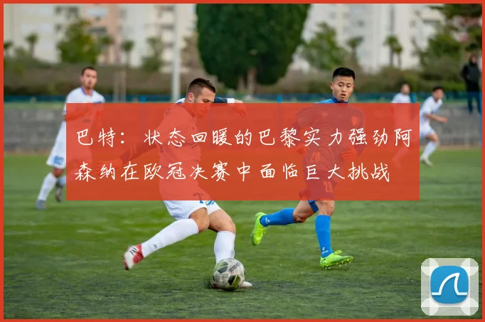 巴特：状态回暖的巴黎实力强劲阿森纳在欧冠决赛中面临巨大挑战