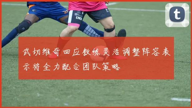 武切维奇回应教练灵活调整阵容表示将全力配合团队策略