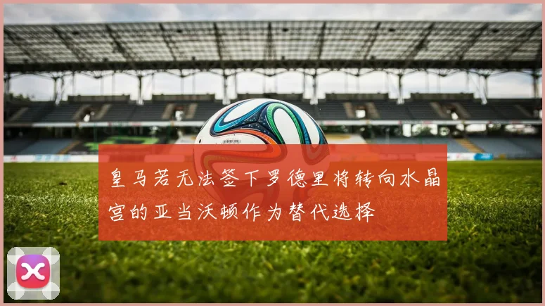 皇马若无法签下罗德里将转向水晶宫的亚当沃顿作为替代选择