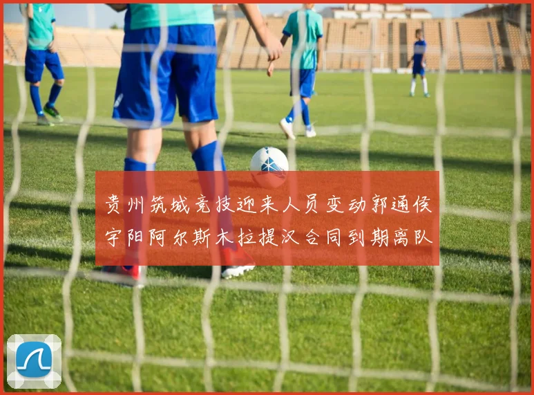 贵州筑城竞技迎来人员变动郭通侯宇阳阿尔斯木拉提汉合同到期离队