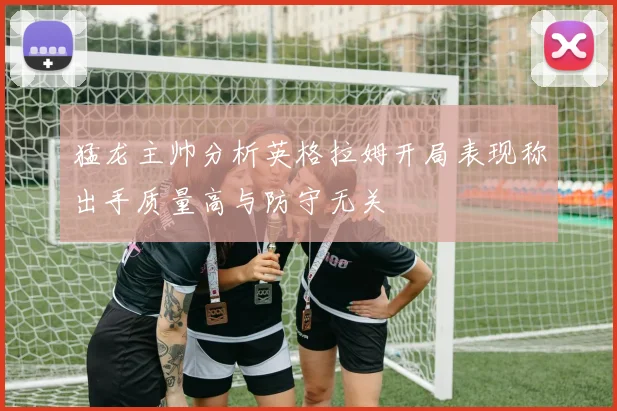 猛龙主帅分析英格拉姆开局表现称出手质量高与防守无关