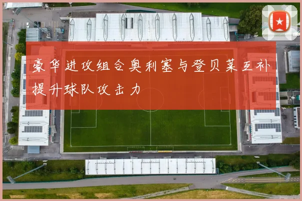 豪华进攻组合奥利塞与登贝莱互补提升球队攻击力