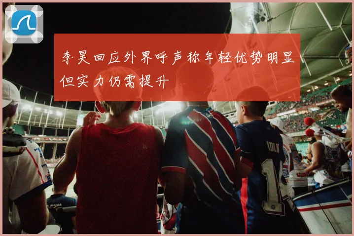 李昊回应外界呼声称年轻优势明显但实力仍需提升