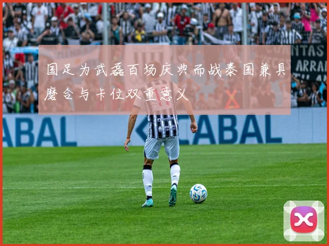 国足为武磊百场庆典而战泰国兼具磨合与卡位双重意义
