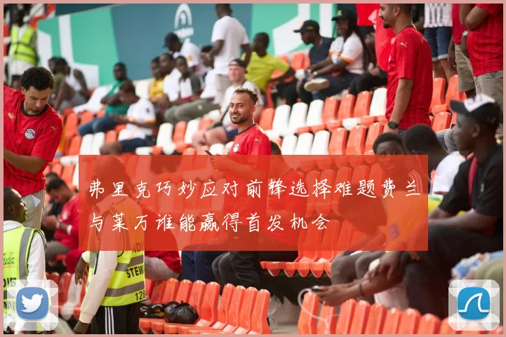 弗里克巧妙应对前锋选择难题费兰与莱万谁能赢得首发机会