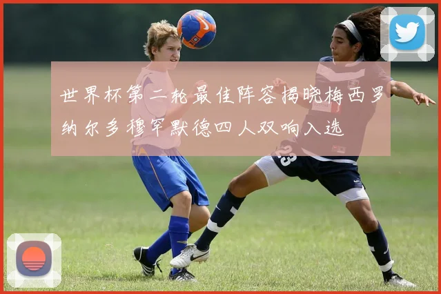 世界杯第二轮最佳阵容揭晓梅西罗纳尔多穆罕默德四人双响入选