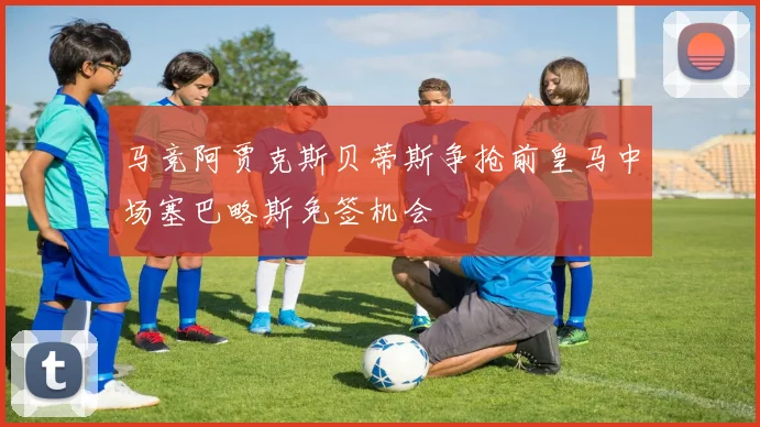 马竞阿贾克斯贝蒂斯争抢前皇马中场塞巴略斯免签机会