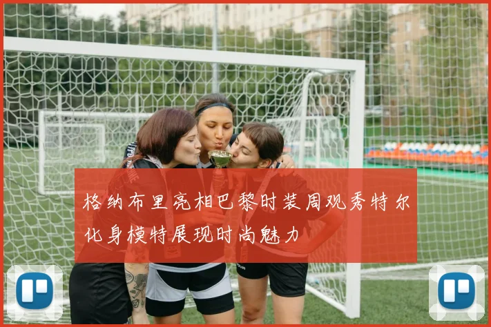 格纳布里亮相巴黎时装周观秀特尔化身模特展现时尚魅力