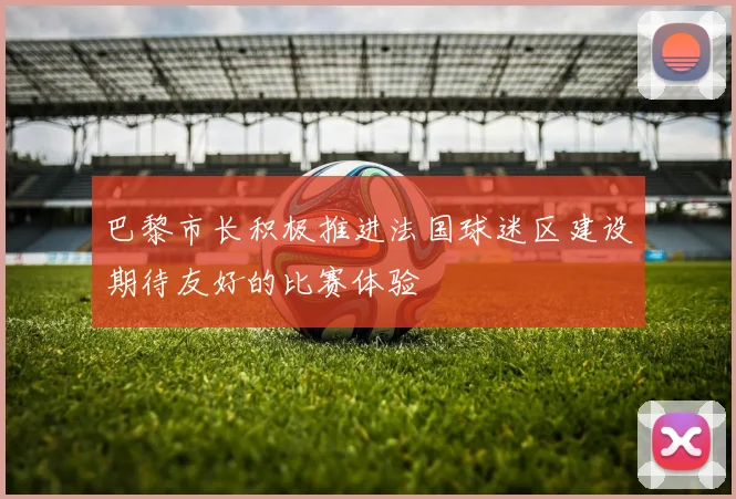 巴黎市长积极推进法国球迷区建设期待友好的比赛体验