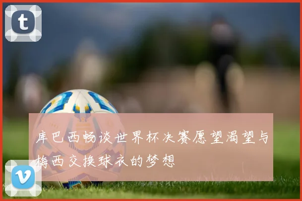 库巴西畅谈世界杯决赛愿望渴望与梅西交换球衣的梦想