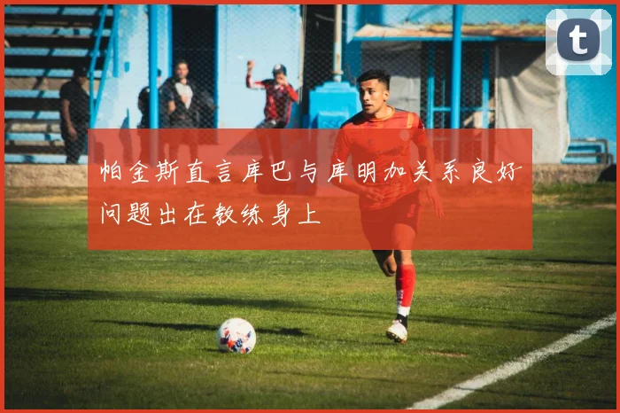 帕金斯直言库巴与库明加关系良好问题出在教练身上