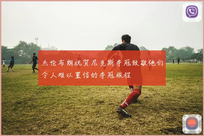 杰伦布朗祝贺尼克斯夺冠致敬他们令人难以置信的夺冠旅程
