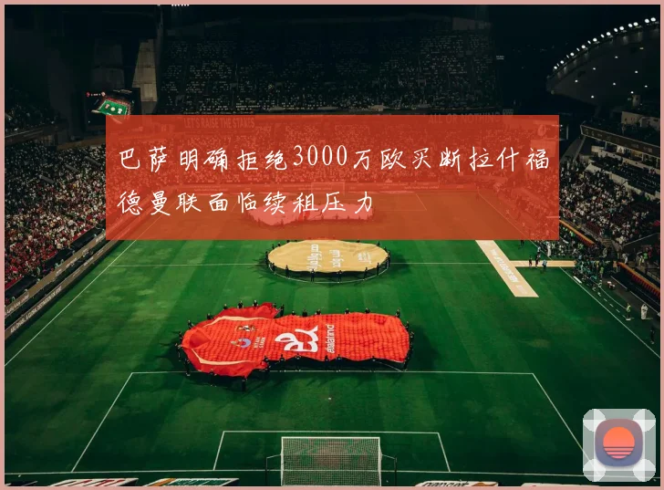 巴萨明确拒绝3000万欧买断拉什福德曼联面临续租压力